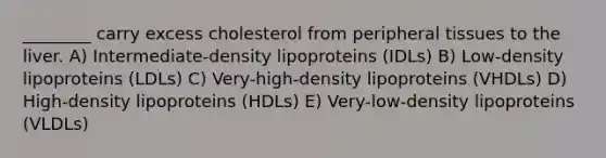 ________ carry excess cholesterol from peripheral tissues to the liver. A) Intermediate-density lipoproteins (IDLs) B) Low-density lipoproteins (LDLs) C) Very-high-density lipoproteins (VHDLs) D) High-density lipoproteins (HDLs) E) Very-low-density lipoproteins (VLDLs)