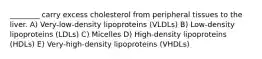 ________ carry excess cholesterol from peripheral tissues to the liver. A) Very-low-density lipoproteins (VLDLs) B) Low-density lipoproteins (LDLs) C) Micelles D) High-density lipoproteins (HDLs) E) Very-high-density lipoproteins (VHDLs)