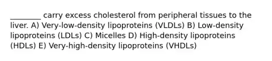 ________ carry excess cholesterol from peripheral tissues to the liver. A) Very-low-density lipoproteins (VLDLs) B) Low-density lipoproteins (LDLs) C) Micelles D) High-density lipoproteins (HDLs) E) Very-high-density lipoproteins (VHDLs)