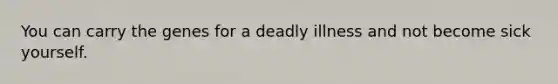 You can carry the genes for a deadly illness and not become sick yourself.