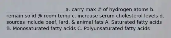 ________________________ a. carry max # of hydrogen atoms b. remain solid @ room temp c. increase serum cholesterol levels d. sources include beef, lard, & animal fats A. Saturated fatty acids B. Monosaturated fatty acids C. Polyunsaturated fatty acids