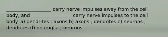 ___________________ carry nerve impulses away from the cell body, and _________________ carry nerve impulses to the cell body. a) dendrites ; axons b) axons ; dendrites c) neurons ; dendrites d) neuroglia ; neurons