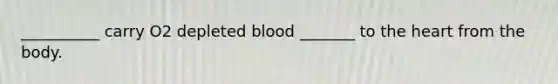 __________ carry O2 depleted blood _______ to the heart from the body.