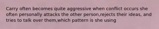 Carry often becomes quite aggressive when conflict occurs she often personally attacks the other person,rejects their ideas, and tries to talk over them,which pattern is she using