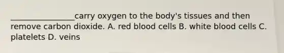 ________________carry oxygen to the body's tissues and then remove carbon dioxide. A. red blood cells B. white blood cells C. platelets D. veins