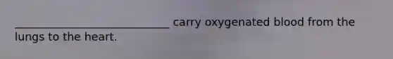 ____________________________ carry oxygenated blood from the lungs to the heart.