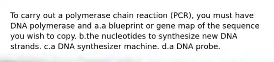 To carry out a polymerase chain reaction (PCR), you must have DNA polymerase and a.a blueprint or gene map of the sequence you wish to copy. b.the nucleotides to synthesize new DNA strands. c.a DNA synthesizer machine. d.a DNA probe.