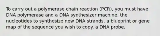 To carry out a polymerase chain reaction (PCR), you must have DNA polymerase and a DNA synthesizer machine. the nucleotides to synthesize new DNA strands. a blueprint or gene map of the sequence you wish to copy. a DNA probe.