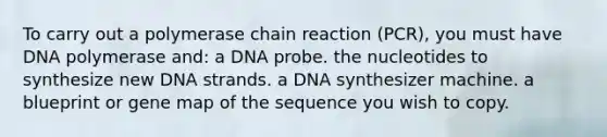 To carry out a polymerase chain reaction (PCR), you must have DNA polymerase and: a DNA probe. the nucleotides to synthesize new DNA strands. a DNA synthesizer machine. a blueprint or gene map of the sequence you wish to copy.