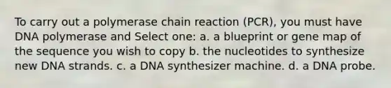 To carry out a polymerase chain reaction (PCR), you must have DNA polymerase and Select one: a. a blueprint or gene map of the sequence you wish to copy b. the nucleotides to synthesize new DNA strands. c. a DNA synthesizer machine. d. a DNA probe.