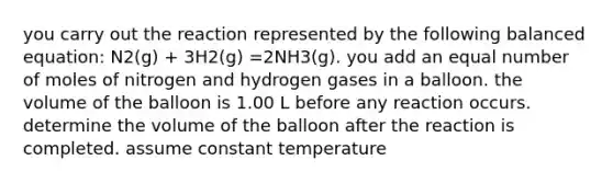 you carry out the reaction represented by the following balanced equation: N2(g) + 3H2(g) =2NH3(g). you add an equal number of moles of nitrogen and hydrogen gases in a balloon. the volume of the balloon is 1.00 L before any reaction occurs. determine the volume of the balloon after the reaction is completed. assume constant temperature