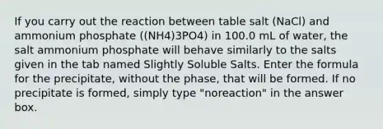 If you carry out the reaction between table salt (NaCl) and ammonium phosphate ((NH4)3PO4) in 100.0 mL of water, the salt ammonium phosphate will behave similarly to the salts given in the tab named Slightly Soluble Salts. Enter the formula for the precipitate, without the phase, that will be formed. If no precipitate is formed, simply type "noreaction" in the answer box.