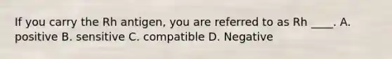 If you carry the Rh antigen, you are referred to as Rh ____. A. positive B. sensitive C. compatible D. Negative