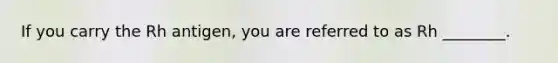 If you carry the Rh antigen, you are referred to as Rh ________.