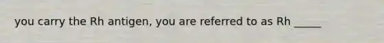 you carry the Rh antigen, you are referred to as Rh _____