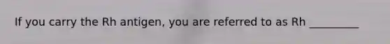 If you carry the Rh antigen, you are referred to as Rh _________