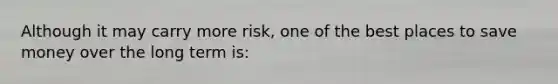 Although it may carry more risk, one of the best places to save money over the long term is: