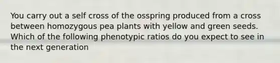 You carry out a self cross of the osspring produced from a cross between homozygous pea plants with yellow and green seeds. Which of the following phenotypic ratios do you expect to see in the next generation