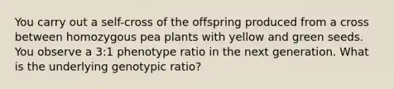 You carry out a self-cross of the offspring produced from a cross between homozygous pea plants with yellow and green seeds. You observe a 3:1 phenotype ratio in the next generation. What is the underlying genotypic ratio?