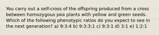 You carry out a self-cross of the offspring produced from a cross between homozygous pea plants with yellow and green seeds. Which of the following phenotypic ratios do you expect to see in the next generation? a) 9:3:4 b) 9:3:3:1 c) 9:3:1 d) 3:1 e) 1:2:1