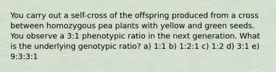 You carry out a self-cross of the offspring produced from a cross between homozygous pea plants with yellow and green seeds. You observe a 3:1 phenotypic ratio in the next generation. What is the underlying genotypic ratio? a) 1:1 b) 1:2:1 c) 1:2 d) 3:1 e) 9:3:3:1