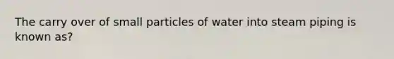 The carry over of small particles of water into steam piping is known as?