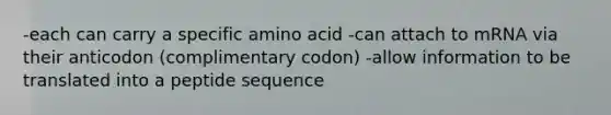 -each can carry a specific amino acid -can attach to mRNA via their anticodon (complimentary codon) -allow information to be translated into a peptide sequence