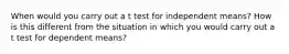 When would you carry out a t test for independent means? How is this different from the situation in which you would carry out a t test for dependent means?