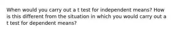 When would you carry out a t test for independent means? How is this different from the situation in which you would carry out a t test for dependent means?