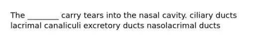 The ________ carry tears into the nasal cavity. ciliary ducts lacrimal canaliculi excretory ducts nasolacrimal ducts