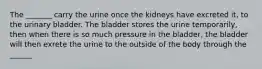 The _______ carry the urine once the kidneys have excreted it, to the urinary bladder. The bladder stores the urine temporarily, then when there is so much pressure in the bladder, the bladder will then exrete the urine to the outside of the body through the ______