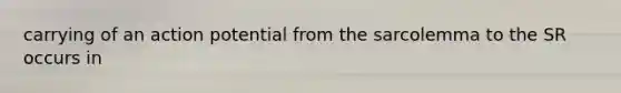 carrying of an action potential from the sarcolemma to the SR occurs in