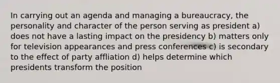 In carrying out an agenda and managing a bureaucracy, the personality and character of the person serving as president a) does not have a lasting impact on the presidency b) matters only for television appearances and press conferences c) is secondary to the effect of party affliation d) helps determine which presidents transform the position