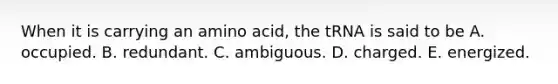 When it is carrying an amino acid, the tRNA is said to be A. occupied. B. redundant. C. ambiguous. D. charged. E. energized.