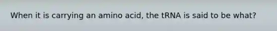 When it is carrying an amino acid, the tRNA is said to be what?