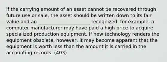 if the carrying amount of an asset cannot be recovered through future use or sale, the asset should be written down to its fair value and an ______________________ recognized. for example, a computer manufacturer may have paid a high price to acquire specialized production equipment. If new technology renders the equipment obsolete, however, it may become apparent that the equipment is worth less than the amount it is carried in the accounting records. (403)