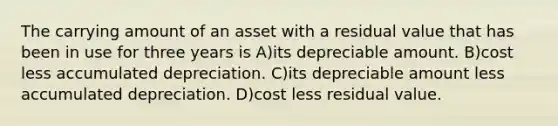 The carrying amount of an asset with a residual value that has been in use for three years is A)its depreciable amount. B)cost less accumulated depreciation. C)its depreciable amount less accumulated depreciation. D)cost less residual value.