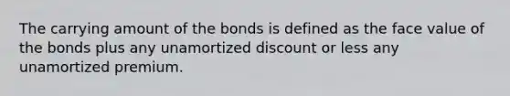 The carrying amount of the bonds is defined as the face value of the bonds plus any unamortized discount or less any unamortized premium.