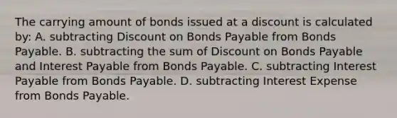 The carrying amount of bonds issued at a discount is calculated by: A. subtracting Discount on Bonds Payable from Bonds Payable. B. subtracting the sum of Discount on Bonds Payable and Interest Payable from Bonds Payable. C. subtracting Interest Payable from Bonds Payable. D. subtracting Interest Expense from Bonds Payable.