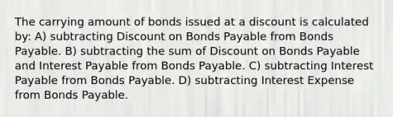 The carrying amount of bonds issued at a discount is calculated by: A) subtracting Discount on Bonds Payable from Bonds Payable. B) subtracting the sum of Discount on Bonds Payable and Interest Payable from Bonds Payable. C) subtracting Interest Payable from Bonds Payable. D) subtracting Interest Expense from Bonds Payable.