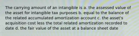 The carrying amount of an intangible is a. the assessed value of the asset for intangible tax purposes b. equal to the balance of the related accumulated amortization account c. the asset's acquisition cost less the total related amortization recorded to date d. the fair value of the asset at a balance sheet date