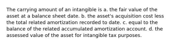 The carrying amount of an intangible is a. the fair value of the asset at a balance sheet date. b. the asset's acquisition cost less the total related amortization recorded to date. c. equal to the balance of the related accumulated amortization account. d. the assessed value of the asset for intangible tax purposes.