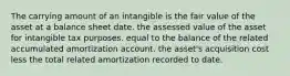 The carrying amount of an intangible is the fair value of the asset at a balance sheet date. the assessed value of the asset for intangible tax purposes. equal to the balance of the related accumulated amortization account. the asset's acquisition cost less the total related amortization recorded to date.