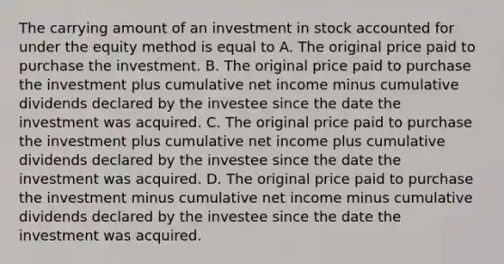 The carrying amount of an investment in stock accounted for under the equity method is equal to A. The original price paid to purchase the investment. B. The original price paid to purchase the investment plus cumulative net income minus cumulative dividends declared by the investee since the date the investment was acquired. C. The original price paid to purchase the investment plus cumulative net income plus cumulative dividends declared by the investee since the date the investment was acquired. D. The original price paid to purchase the investment minus cumulative net income minus cumulative dividends declared by the investee since the date the investment was acquired.