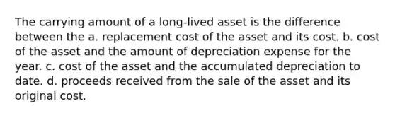 The carrying amount of a long-lived asset is the difference between the a. replacement cost of the asset and its cost. b. cost of the asset and the amount of depreciation expense for the year. c. cost of the asset and the accumulated depreciation to date. d. proceeds received from the sale of the asset and its original cost.