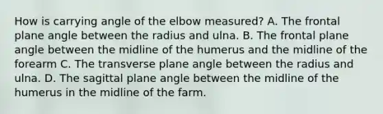 How is carrying angle of the elbow measured? A. The frontal plane angle between the radius and ulna. B. The frontal plane angle between the midline of the humerus and the midline of the forearm C. The transverse plane angle between the radius and ulna. D. The sagittal plane angle between the midline of the humerus in the midline of the farm.