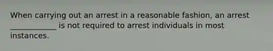 When carrying out an arrest in a reasonable fashion, an arrest ____________ is not required to arrest individuals in most instances.