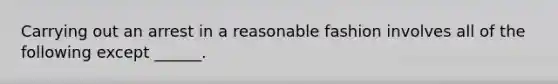 Carrying out an arrest in a reasonable fashion involves all of the following except ______.