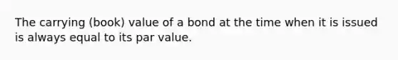 The carrying (book) value of a bond at the time when it is issued is always equal to its par value.