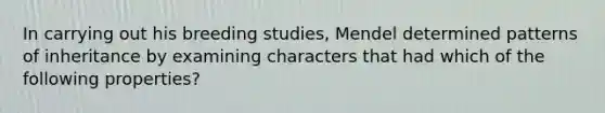 In carrying out his breeding studies, Mendel determined patterns of inheritance by examining characters that had which of the following properties?